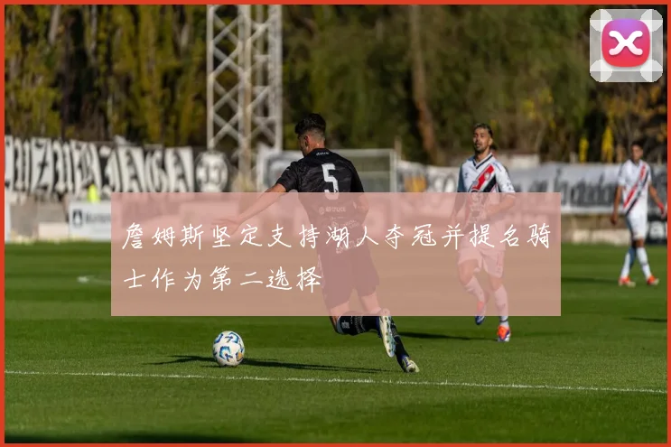 詹姆斯坚定支持湖人夺冠并提名骑士作为第二选择