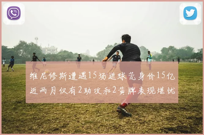 维尼修斯遭遇15场进球荒身价15亿近两月仅有2助攻和2黄牌表现堪忧