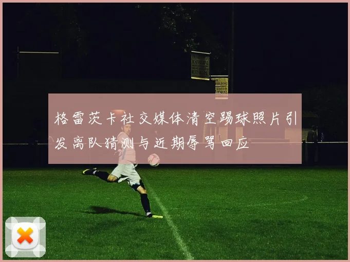 格雷茨卡社交媒体清空踢球照片引发离队猜测与近期辱骂回应