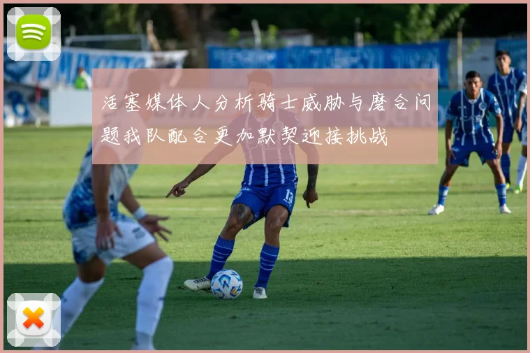 活塞媒体人分析骑士威胁与磨合问题我队配合更加默契迎接挑战
