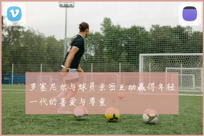 罗塞尼尔与球员亲密互动赢得年轻一代的喜爱与尊重