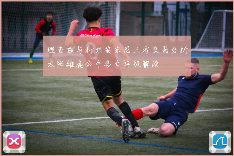 理查兹与科尔安东尼三方交易分析太阳雄鹿公牛各自评级解读
