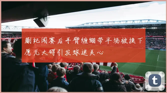 蒯纪闻赛后手臂缠绷带半场被换下愿无大碍引发球迷关心