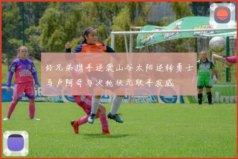 好兄弟携手逆袭山谷太阳逆转勇士马卢阿奇与次轮状元联手发威