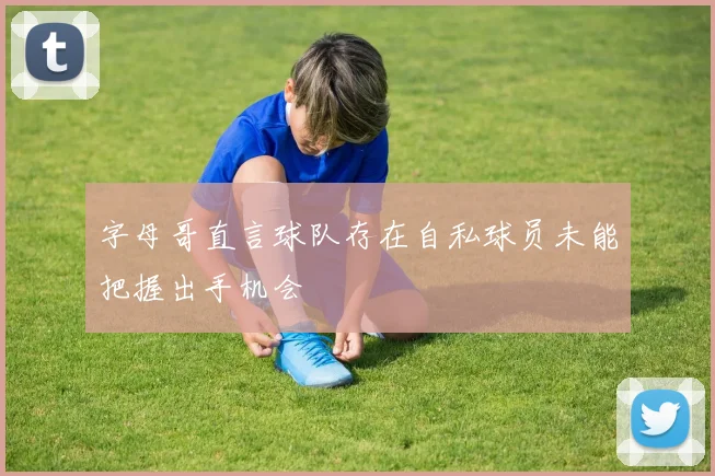 字母哥直言球队存在自私球员未能把握出手机会