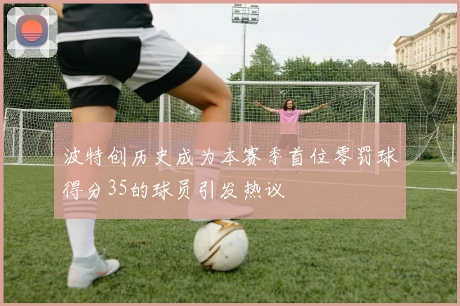 波特创历史成为本赛季首位零罚球得分35的球员引发热议