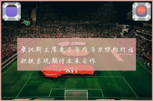 桑托斯主席表示与内马尔续约对话积极乐观期待未来合作