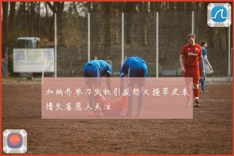 加纳乔单刀失机引发怒火捶草皮表情失落惹人关注