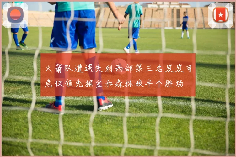 火箭队遭遇失利西部第三名岌岌可危仅领先掘金和森林狼半个胜场
