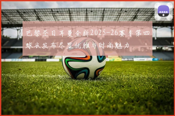 巴黎圣日耳曼全新2025-26赛季第四球衣发布尽显优雅与时尚魅力