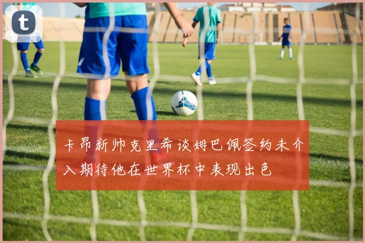 卡昂新帅克里希谈姆巴佩签约未介入期待他在世界杯中表现出色