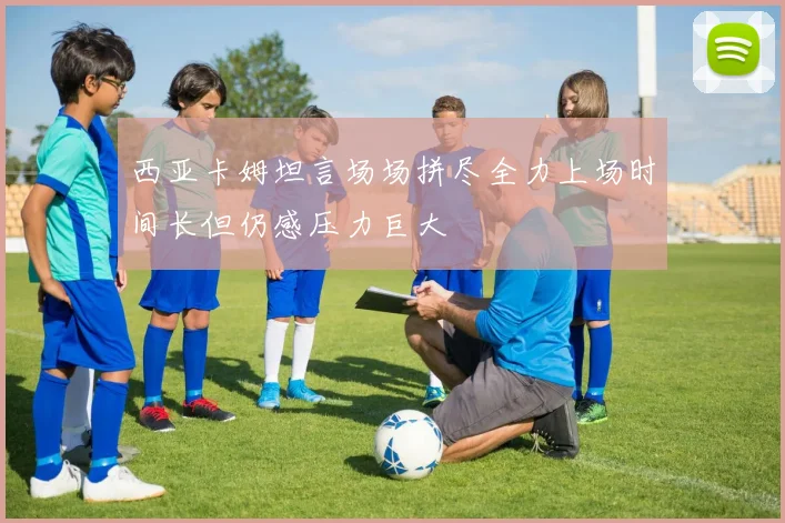 西亚卡姆坦言场场拼尽全力上场时间长但仍感压力巨大